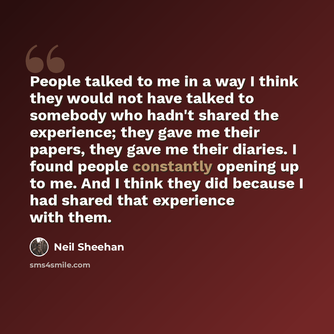 “People talked to me in a way I think they would not have talked to somebody who hadn't shared the experience; they gave me their papers, they gave me their diaries. I found people constantly opening up to me. And I think they did because I had shared that experience with them.” quote by Neil Sheehan