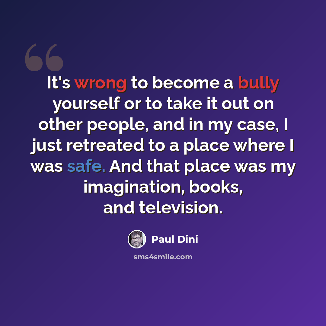 “It's wrong to become a bully yourself or to take it out on other people, and in my case, I just retreated to a place where I was safe. And that place was my imagination, books, and television.” quote by Paul Dini