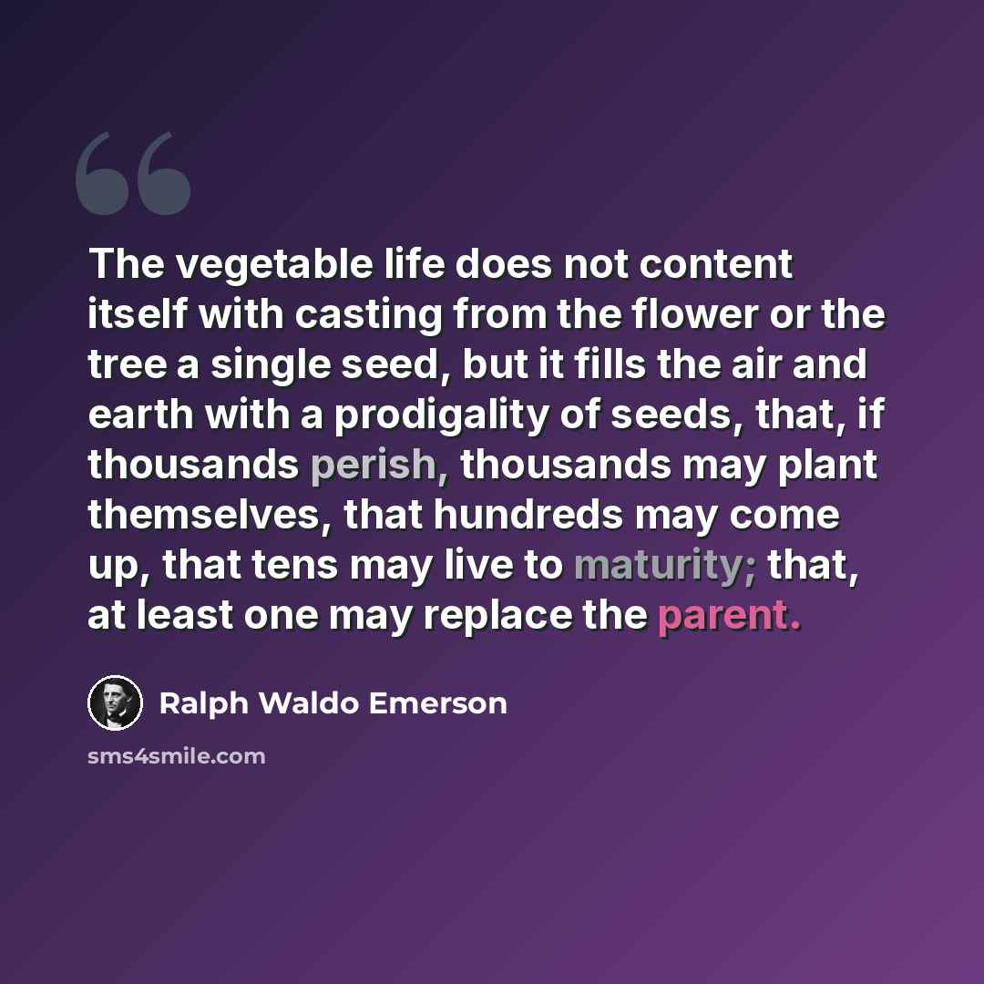 “The vegetable life does not content itself with casting from the flower or the tree a single seed, but it fills the air and earth with a prodigality of seeds, that, if thousands perish, thousands may plant themselves, that hundreds may come up, that tens may live to maturity; that, at least one…” quote by Ralph Waldo Emerson