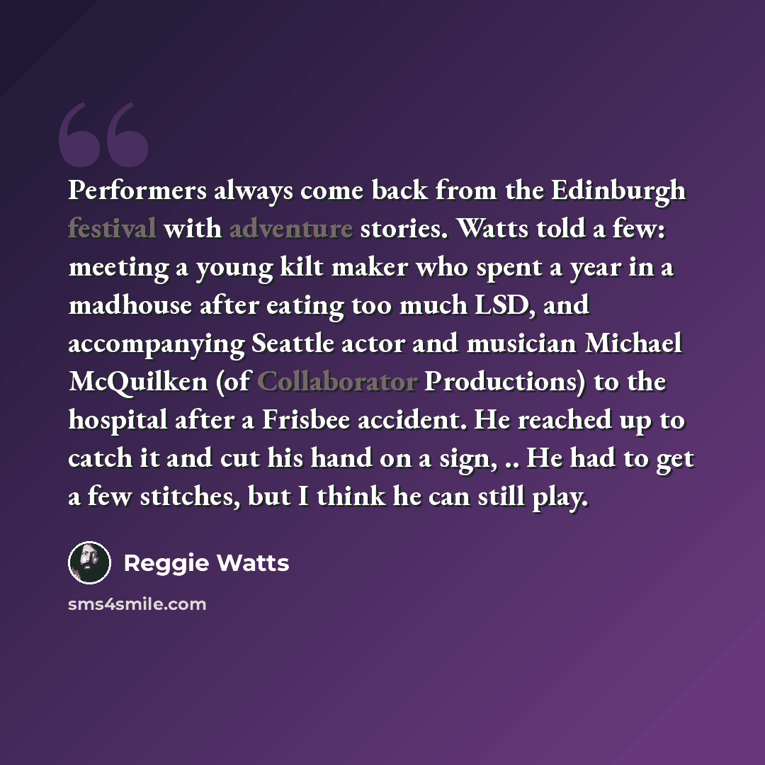 “Performers always come back from the Edinburgh festival with adventure stories. Watts told a few: meeting a young kilt maker who spent a year in a madhouse after eating too much LSD, and accompanying Seattle actor and musician Michael McQuilken (of Collaborator Productions) to the hospital after a…” quote by Reggie Watts