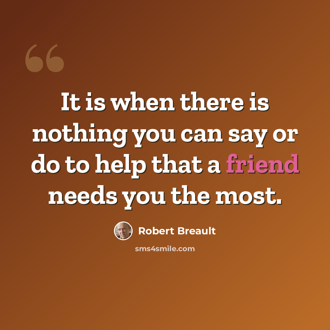 “It is when there is nothing you can say or do to help that a friend needs you the most.” quote by Robert Breault