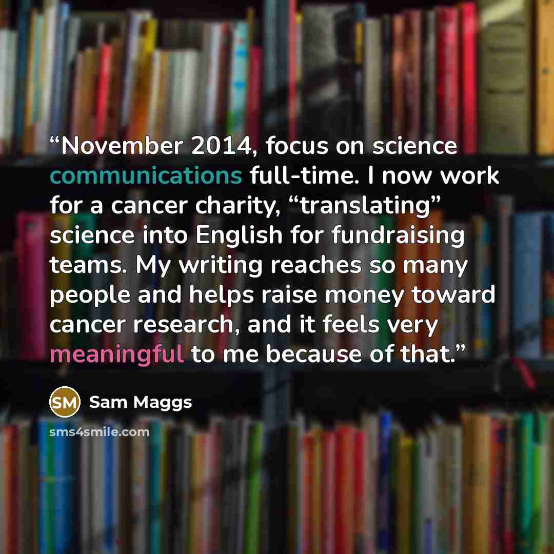 “November 2014, focus on science communications full-time. I now work for a cancer charity, “translating” science into English for fundraising teams. My writing reaches so many people and helps raise money toward cancer research, and it feels very meaningful to me because of that.” quote by Sam Maggs
