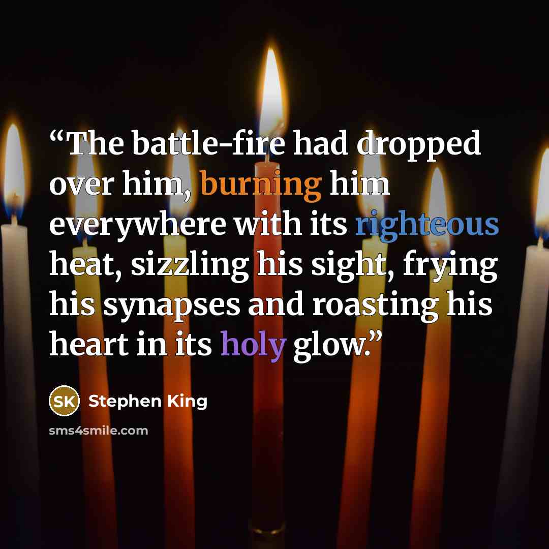 “The battle-fire had dropped over him, burning him everywhere with its righteous heat, sizzling his sight, frying his synapses and roasting his heart in its holy glow.” quote by Stephen King