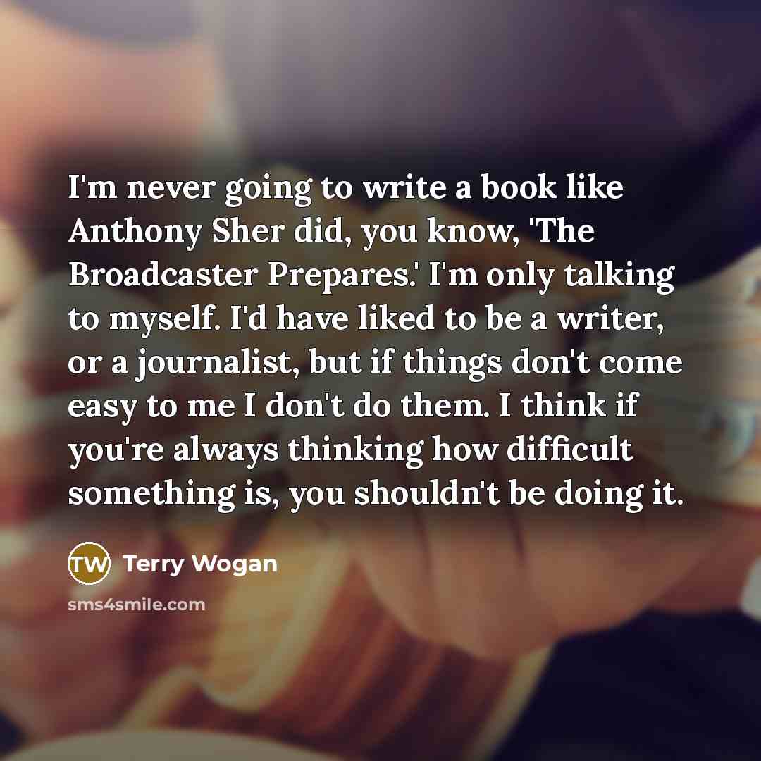 “I'm never going to write a book like Anthony Sher did, you know, 'The Broadcaster Prepares.' I'm only talking to myself. I'd have liked to be a writer, or a journalist, but if things don't come easy to me I don't do them. I think if you're always thinking how difficult something is, you shouldn't…” quote by Terry Wogan