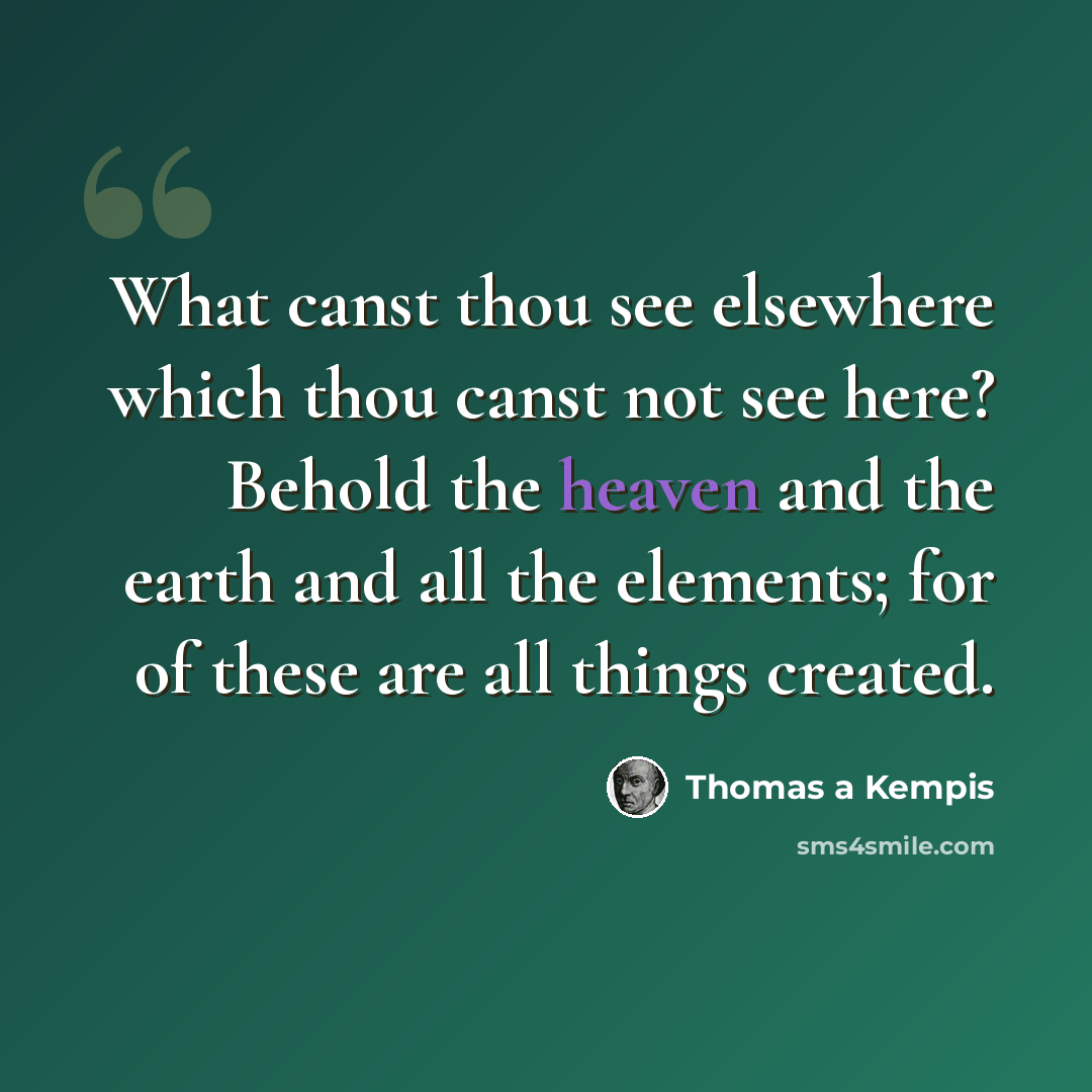 “What canst thou see elsewhere which thou canst not see here? Behold the heaven and the earth and all the elements; for of these are all things created.” quote by Thomas a Kempis