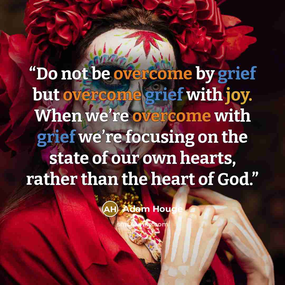 “Do not be overcome by grief but overcome grief with joy. When we’re overcome with grief we’re focusing on the state of our own hearts, rather than the heart of God.” quote by Adam Houge