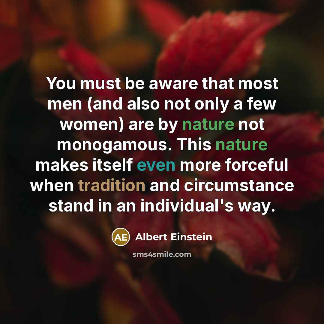 “You must be aware that most men (and also not only a few women) are by nature not monogamous. This nature makes itself even more forceful when tradition and circumstance stand in an individual's way.” quote by Albert Einstein