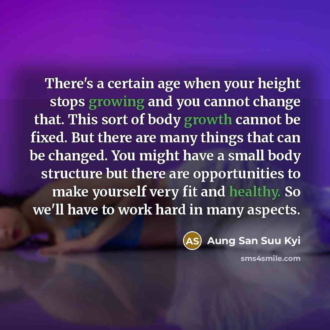 “There's a certain age when your height stops growing and you cannot change that. This sort of body growth cannot be fixed. But there are many things that can be changed. You might have a small body structure but there are opportunities to make yourself very fit and healthy. So we'll have to work…” quote by Aung San Suu Kyi
