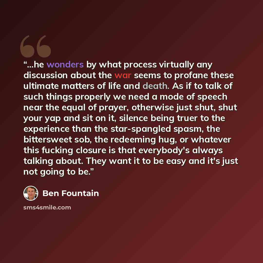 “...he wonders by what process virtually any discussion about the war seems to profane these ultimate matters of life and death. As if to talk of such things properly we need a mode of speech near the equal of prayer, otherwise just shut, shut your yap and sit on it, silence being truer to the…” quote by Ben Fountain
