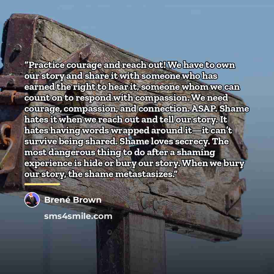 “Practice courage and reach out! We have to own our story and share it with someone who has earned the right to hear it, someone whom we can count on to respond with compassion. We need courage, compassion, and connection. ASAP. Shame hates it when we reach out and tell our story. It hates having…” quote by Brené Brown