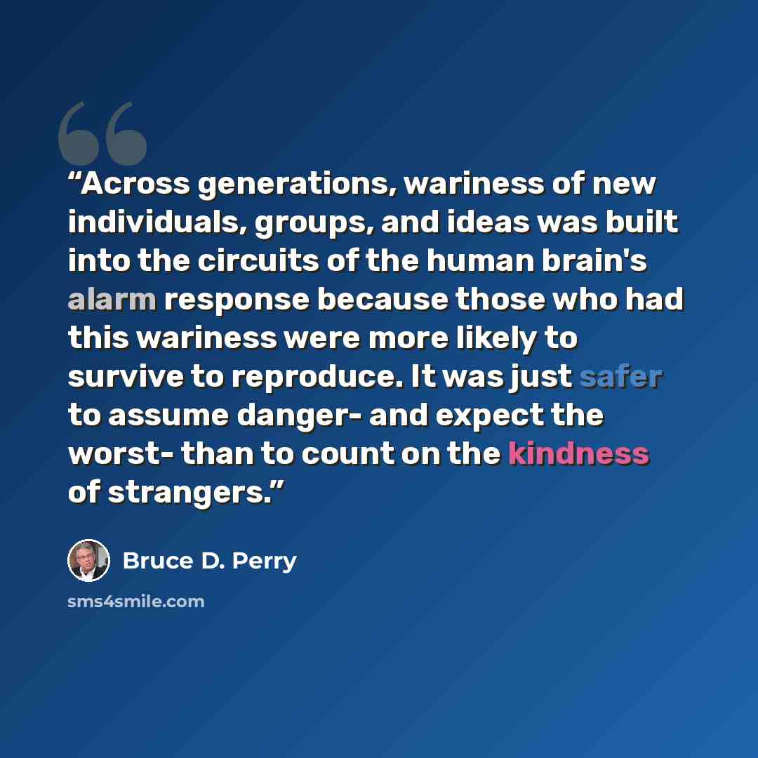 “Across generations, wariness of new individuals, groups, and ideas was built into the circuits of the human brain's alarm response because those who had this wariness were more likely to survive to reproduce. It was just safer to assume danger- and expect the worst- than to count on the kindness…” quote by Bruce D. Perry