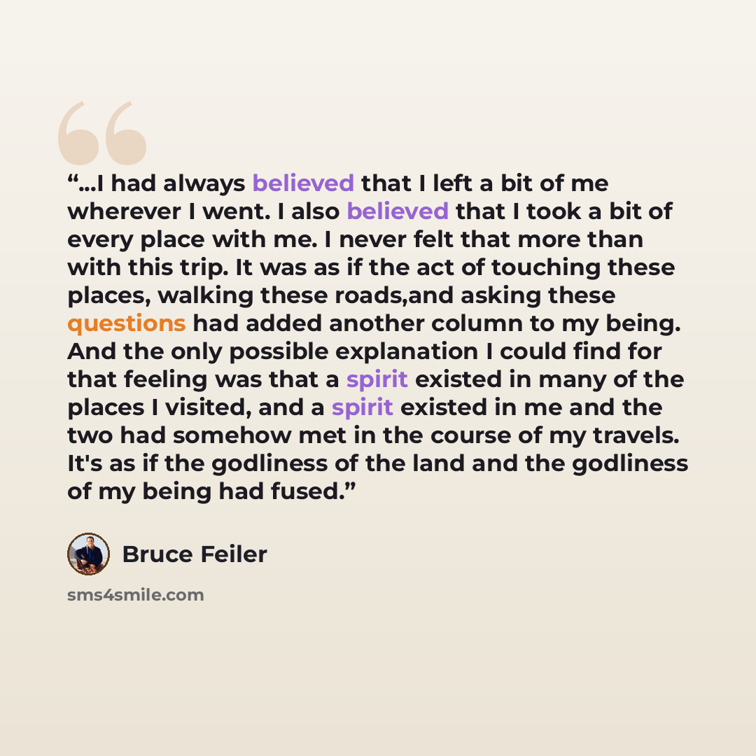 “...I had always believed that I left a bit of me wherever I went. I also believed that I took a bit of every place with me. I never felt that more than with this trip. It was as if the act of touching these places, walking these roads,and asking these questions had added another column to my…” quote by Bruce Feiler