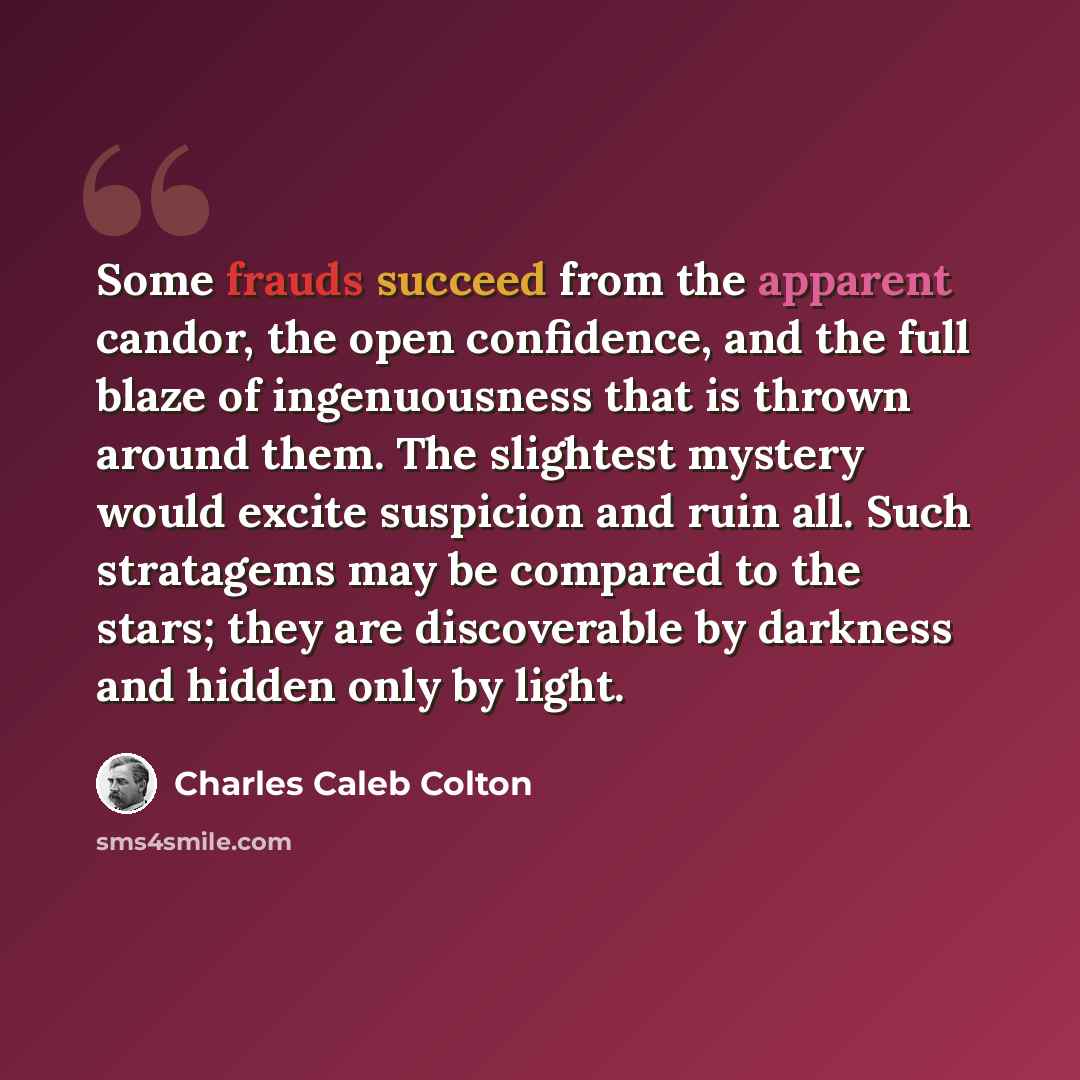 “Some frauds succeed from the apparent candor, the open confidence, and the full blaze of ingenuousness that is thrown around them. The slightest mystery would excite suspicion and ruin all. Such stratagems may be compared to the stars; they are discoverable by darkness and hidden only by light.” quote by Charles Caleb Colton