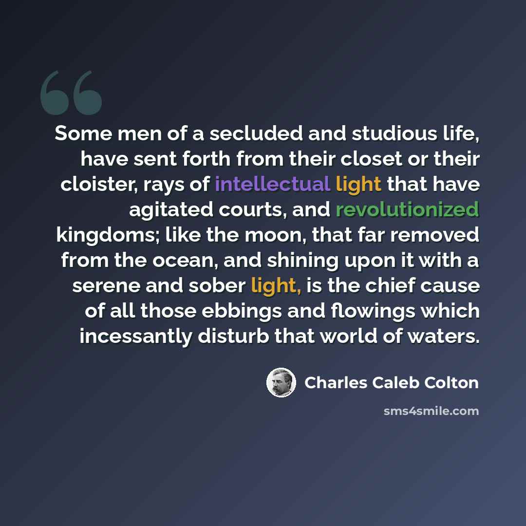 “Some men of a secluded and studious life, have sent forth from their closet or their cloister, rays of intellectual light that have agitated courts, and revolutionized kingdoms; like the moon, that far removed from the ocean, and shining upon it with a serene and sober light, is the chief cause of…” quote by Charles Caleb Colton
