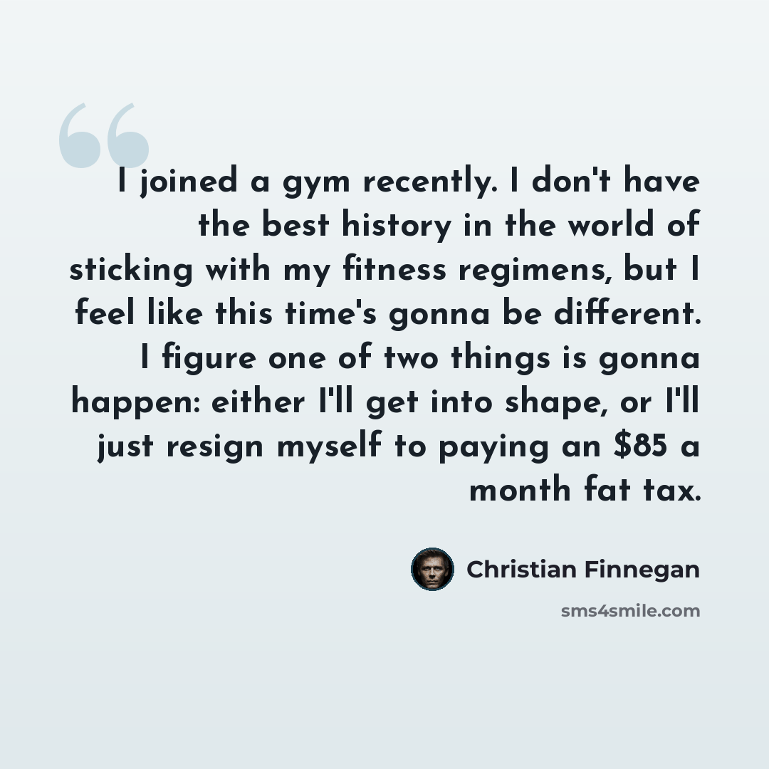“I joined a gym recently. I don't have the best history in the world of sticking with my fitness regimens, but I feel like this time's gonna be different. I figure one of two things is gonna happen: either I'll get into shape, or I'll just resign myself to paying an $85 a month fat tax.” quote by Christian Finnegan
