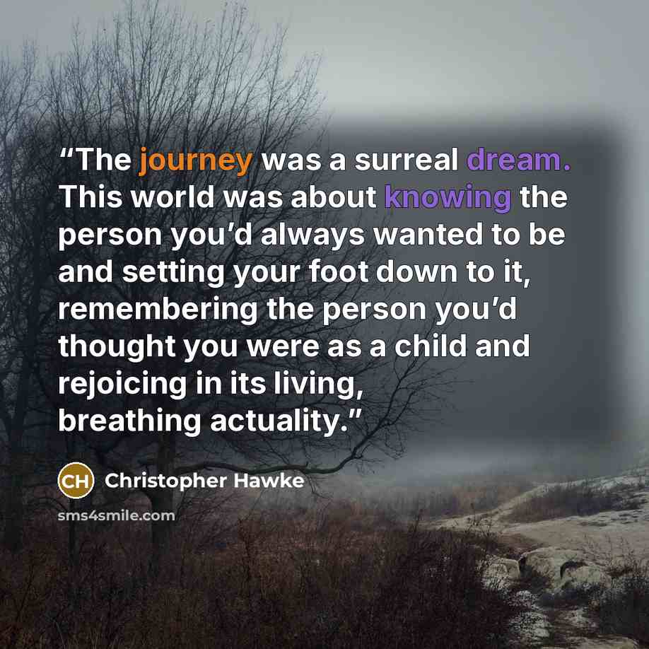 “The journey was a surreal dream. This world was about knowing the person you’d always wanted to be and setting your foot down to it, remembering the person you’d thought you were as a child and rejoicing in its living, breathing actuality.” quote by Christopher Hawke
