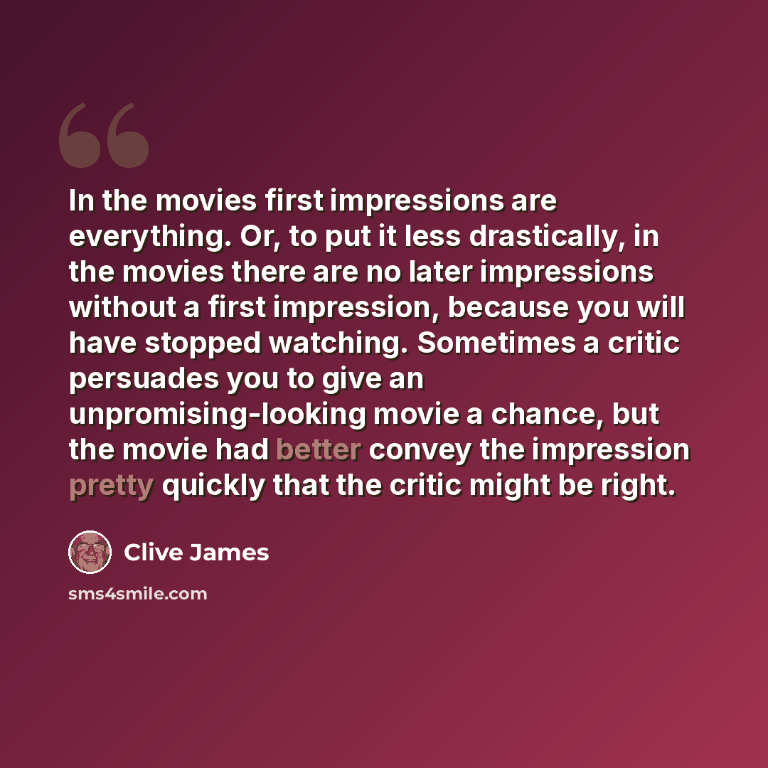 “In the movies first impressions are everything. Or, to put it less drastically, in the movies there are no later impressions without a first impression, because you will have stopped watching. Sometimes a critic persuades you to give an unpromising-looking movie a chance, but the movie had better…” quote by Clive James