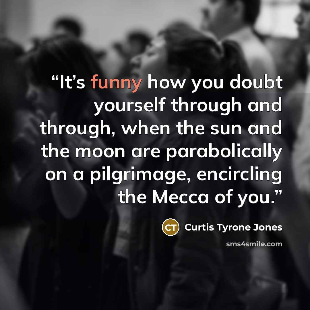 “It’s funny how you doubt yourself through and through, when the sun and the moon are parabolically on a pilgrimage, encircling the Mecca of you.” quote by Curtis Tyrone Jones