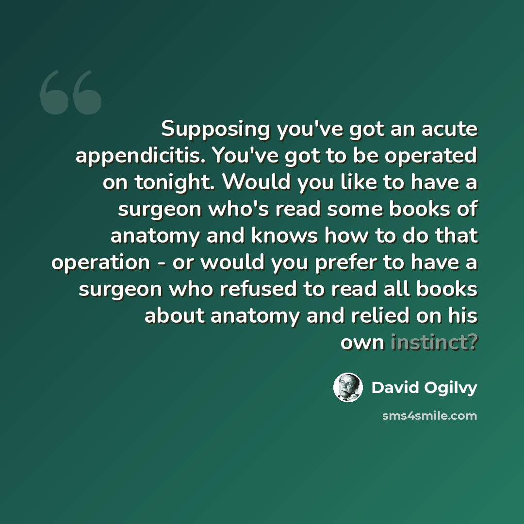 “Supposing you've got an acute appendicitis. You've got to be operated on tonight. Would you like to have a surgeon who's read some books of anatomy and knows how to do that operation - or would you prefer to have a surgeon who refused to read all books about anatomy and relied on his own instinct?” quote by David Ogilvy