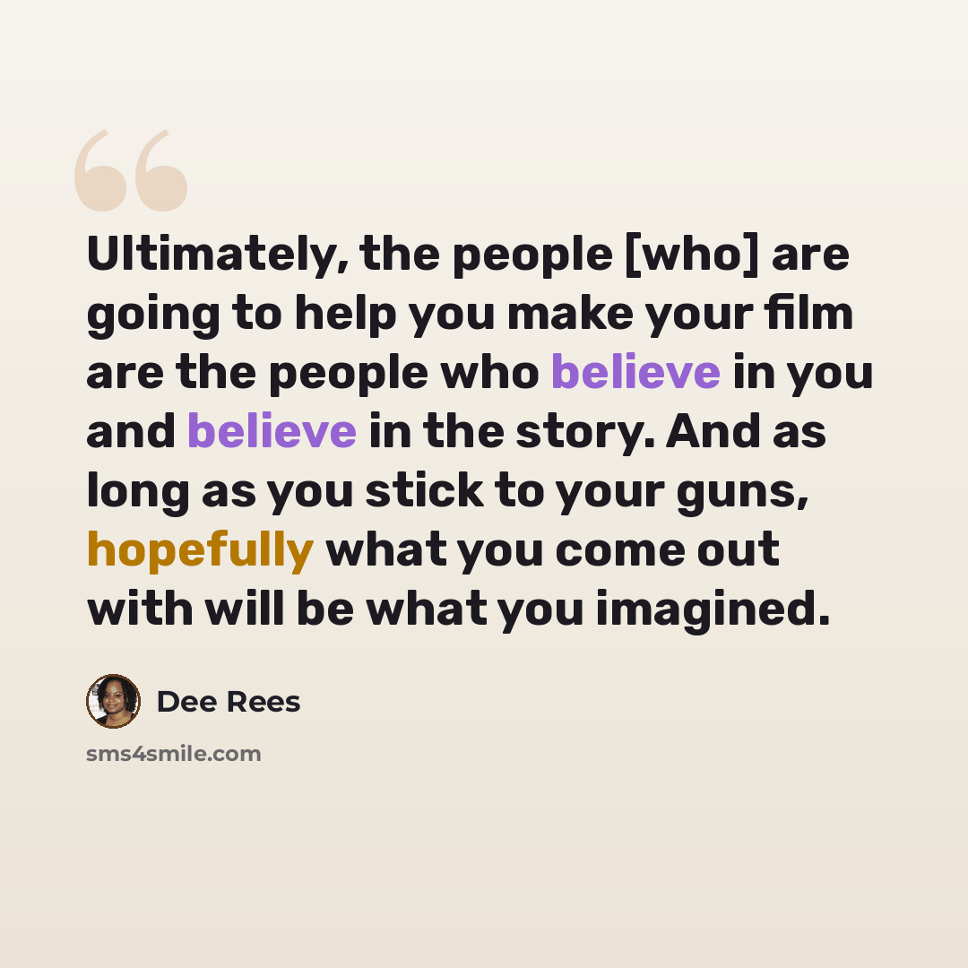 “Ultimately, the people [who] are going to help you make your film are the people who believe in you and believe in the story. And as long as you stick to your guns, hopefully what you come out with will be what you imagined.” quote by Dee Rees