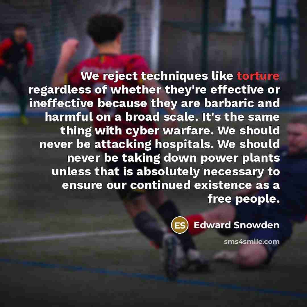 “We reject techniques like torture regardless of whether they're effective or ineffective because they are barbaric and harmful on a broad scale. It's the same thing with cyber warfare. We should never be attacking hospitals. We should never be taking down power plants unless that is absolutely…” quote by Edward Snowden