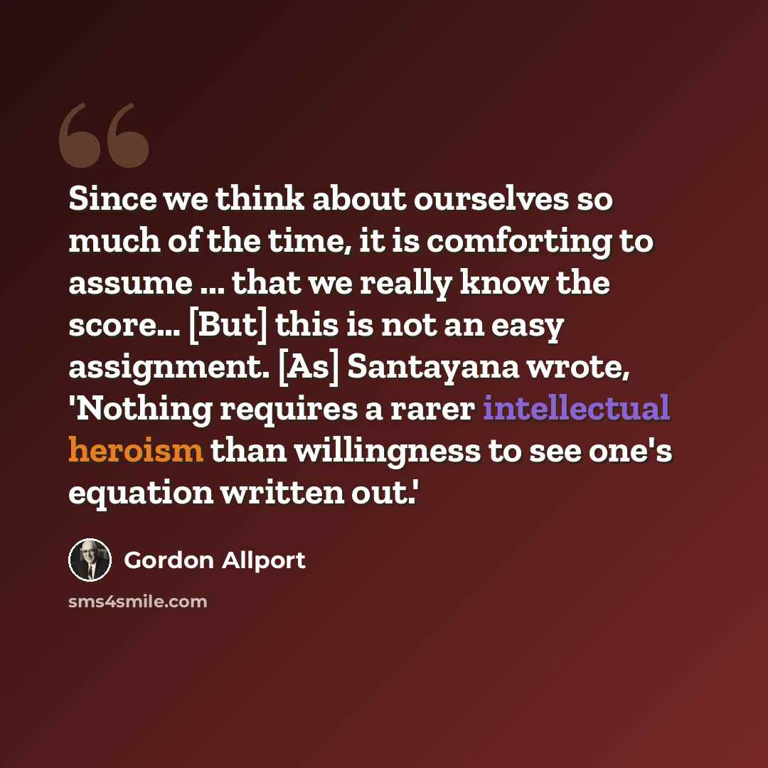 “Since we think about ourselves so much of the time, it is comforting to assume ... that we really know the score… [But] this is not an easy assignment. [As] Santayana wrote, 'Nothing requires a rarer intellectual heroism than willingness to see one's equation written out.'” quote by Gordon Allport