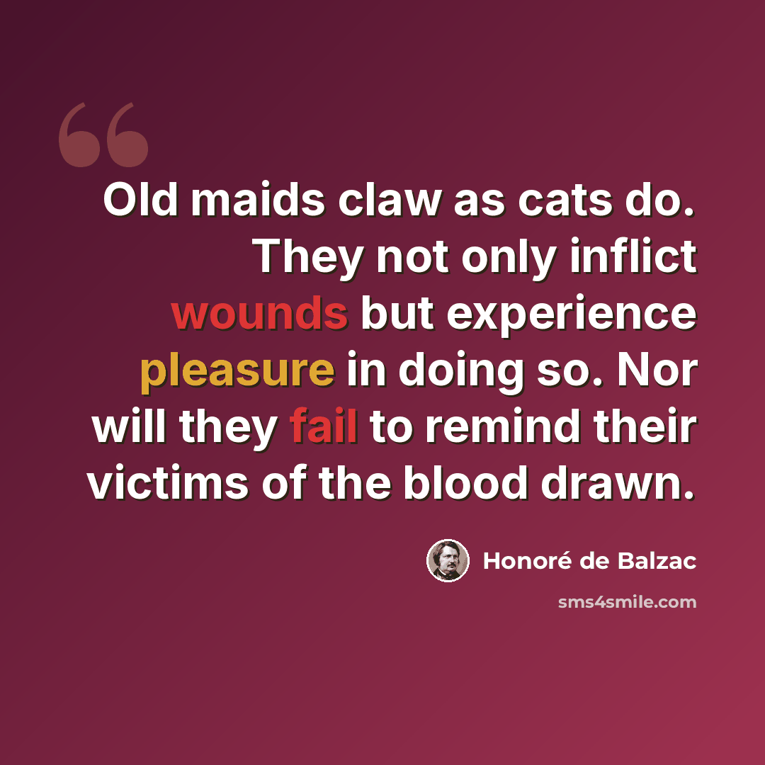 “Old maids claw as cats do. They not only inflict wounds but experience pleasure in doing so. Nor will they fail to remind their victims of the blood drawn.” quote by Honore de Balzac