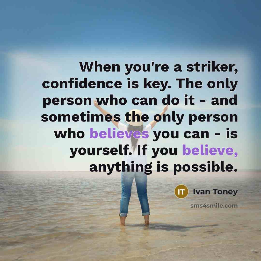 “When you're a striker, confidence is key. The only person who can do it - and sometimes the only person who believes you can - is yourself. If you believe, anything is possible.” quote by Ivan Toney
