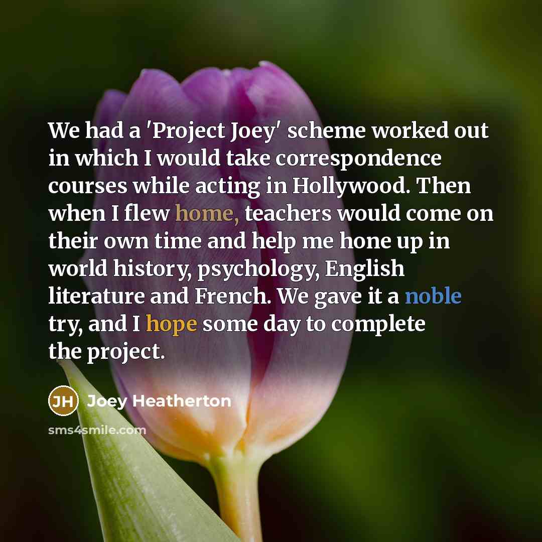 “We had a 'Project Joey' scheme worked out in which I would take correspondence courses while acting in Hollywood. Then when I flew home, teachers would come on their own time and help me hone up in world history, psychology, English literature and French. We gave it a noble try, and I hope some…” quote by Joey Heatherton