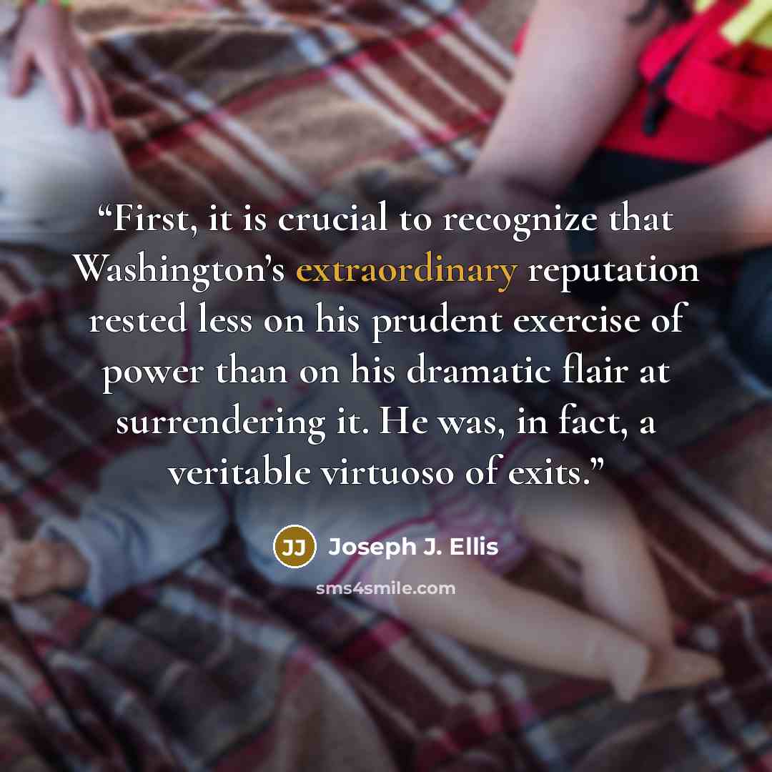 “First, it is crucial to recognize that Washington’s extraordinary reputation rested less on his prudent exercise of power than on his dramatic flair at surrendering it. He was, in fact, a veritable virtuoso of exits.” quote by Joseph J. Ellis