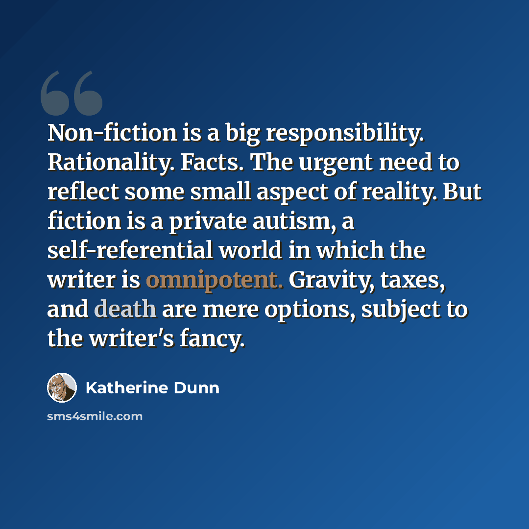 “Non-fiction is a big responsibility. Rationality. Facts. The urgent need to reflect some small aspect of reality. But fiction is a private autism, a self-referential world in which the writer is omnipotent. Gravity, taxes, and death are mere options, subject to the writer's fancy.” quote by Katherine Dunn