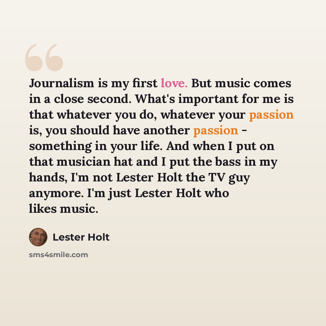 “Journalism is my first love. But music comes in a close second. What's important for me is that whatever you do, whatever your passion is, you should have another passion - something in your life. And when I put on that musician hat and I put the bass in my hands, I'm not Lester Holt the TV guy…” quote by Lester Holt