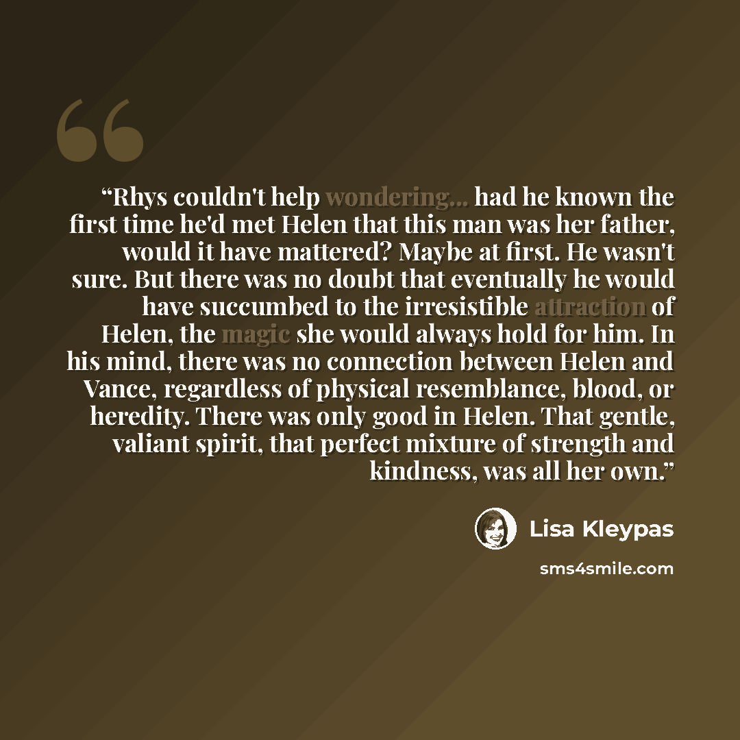 “Rhys couldn't help wondering... had he known the first time he'd met Helen that this man was her father, would it have mattered? Maybe at first. He wasn't sure. But there was no doubt that eventually he would have succumbed to the irresistible attraction of Helen, the magic she would always hold…” quote by Lisa Kleypas