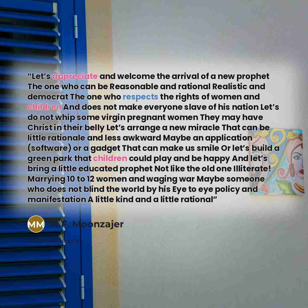 “Let’s appreciate and welcome the arrival of a new prophet The one who can be Reasonable and rational Realistic and democrat The one who respects the rights of women and children And does not make everyone slave of his nation Let’s do not whip some virgin pregnant women They may have Christ in…” quote by M.F. Moonzajer