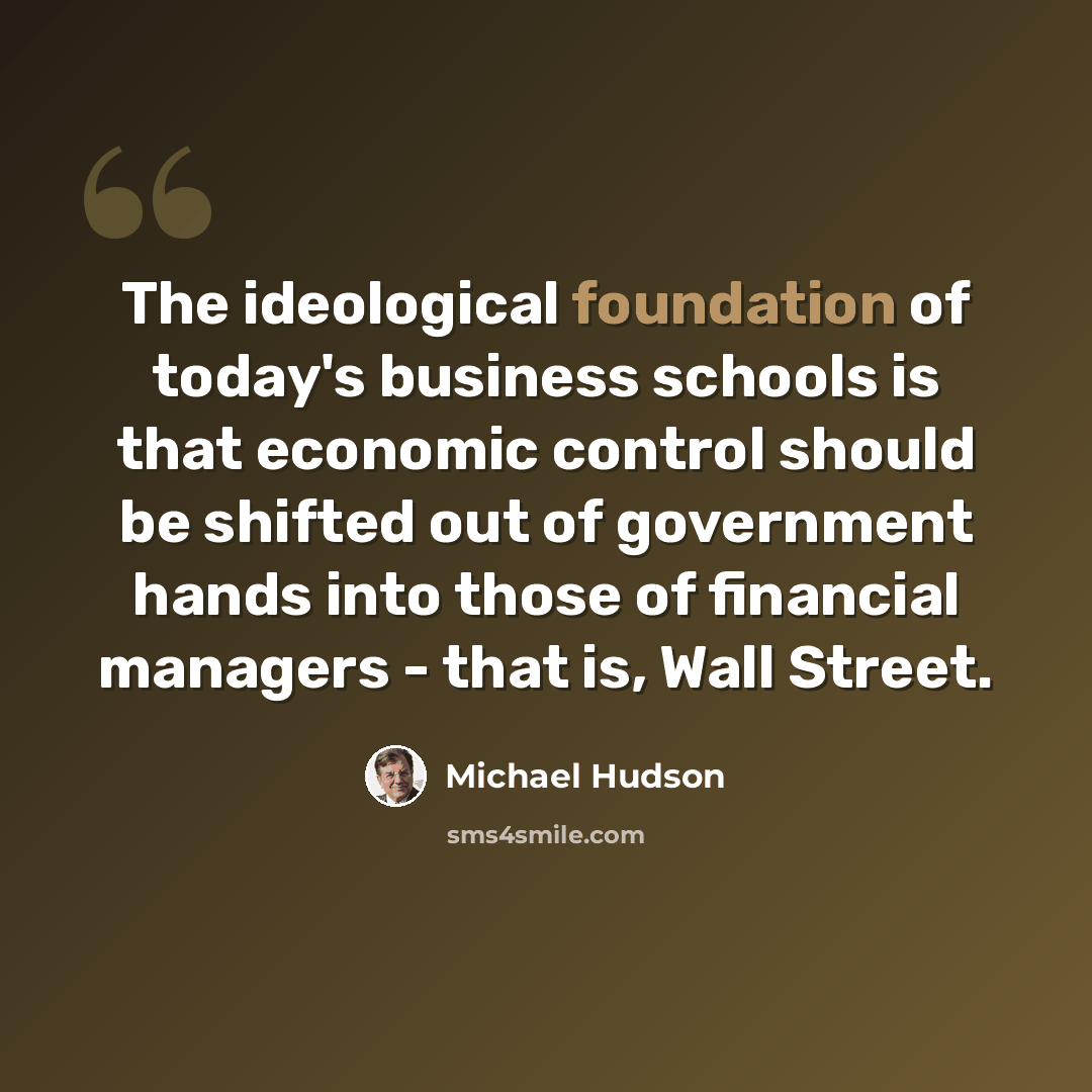 “The ideological foundation of today's business schools is that economic control should be shifted out of government hands into those of financial managers - that is, Wall Street.” quote by Michael Hudson