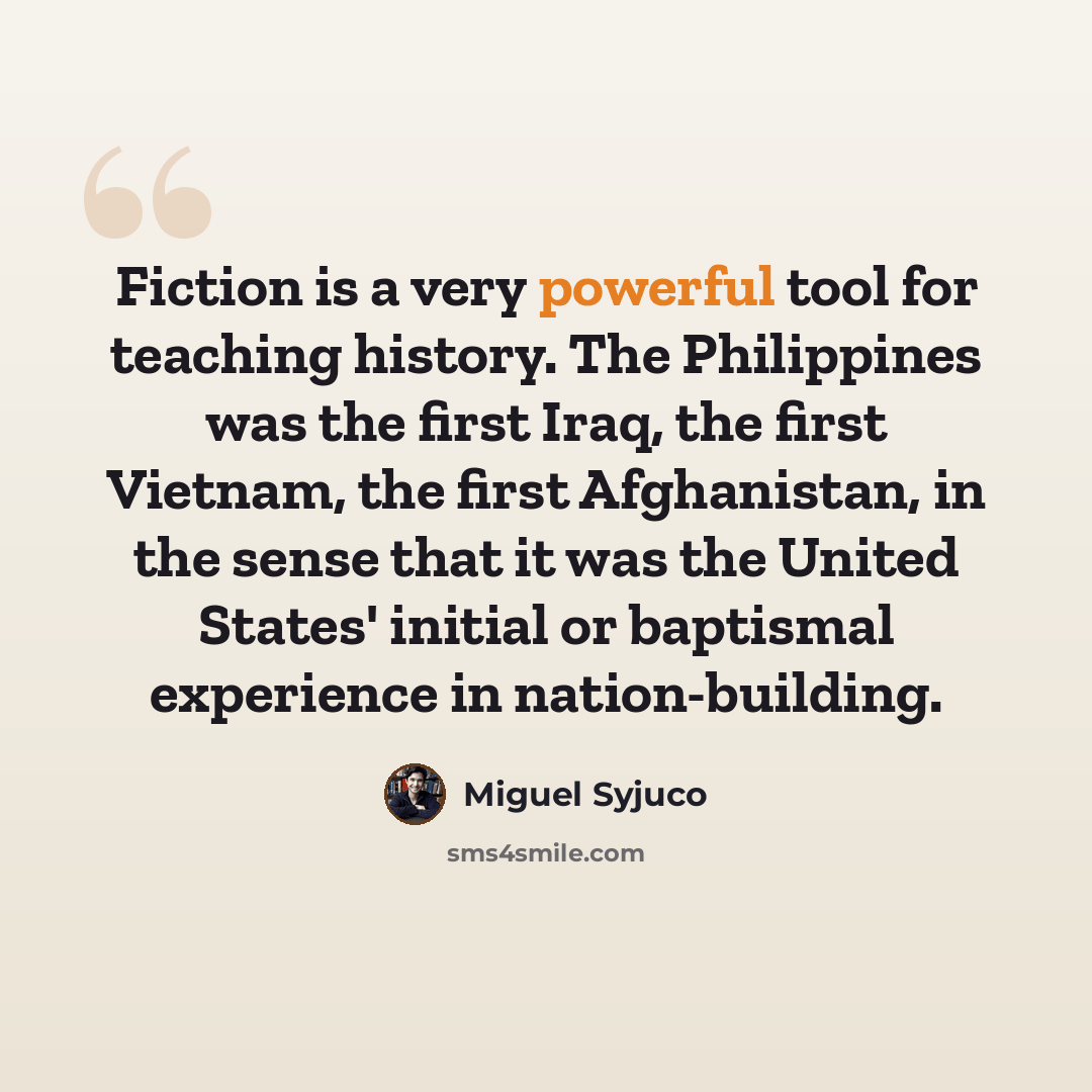 “Fiction is a very powerful tool for teaching history. The Philippines was the first Iraq, the first Vietnam, the first Afghanistan, in the sense that it was the United States' initial or baptismal experience in nation-building.” quote by Miguel Syjuco