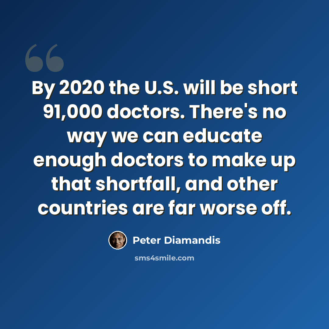 “By 2020 the U.S. will be short 91,000 doctors. There's no way we can educate enough doctors to make up that shortfall, and other countries are far worse off.” quote by Peter Diamandis