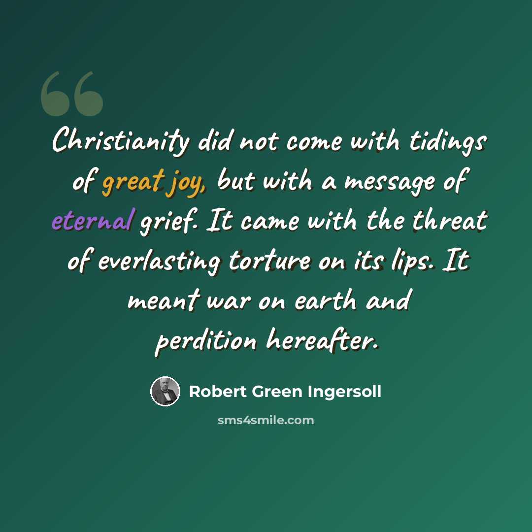 “Christianity did not come with tidings of great joy, but with a message of eternal grief. It came with the threat of everlasting torture on its lips. It meant war on earth and perdition hereafter.” quote by Robert Green Ingersoll