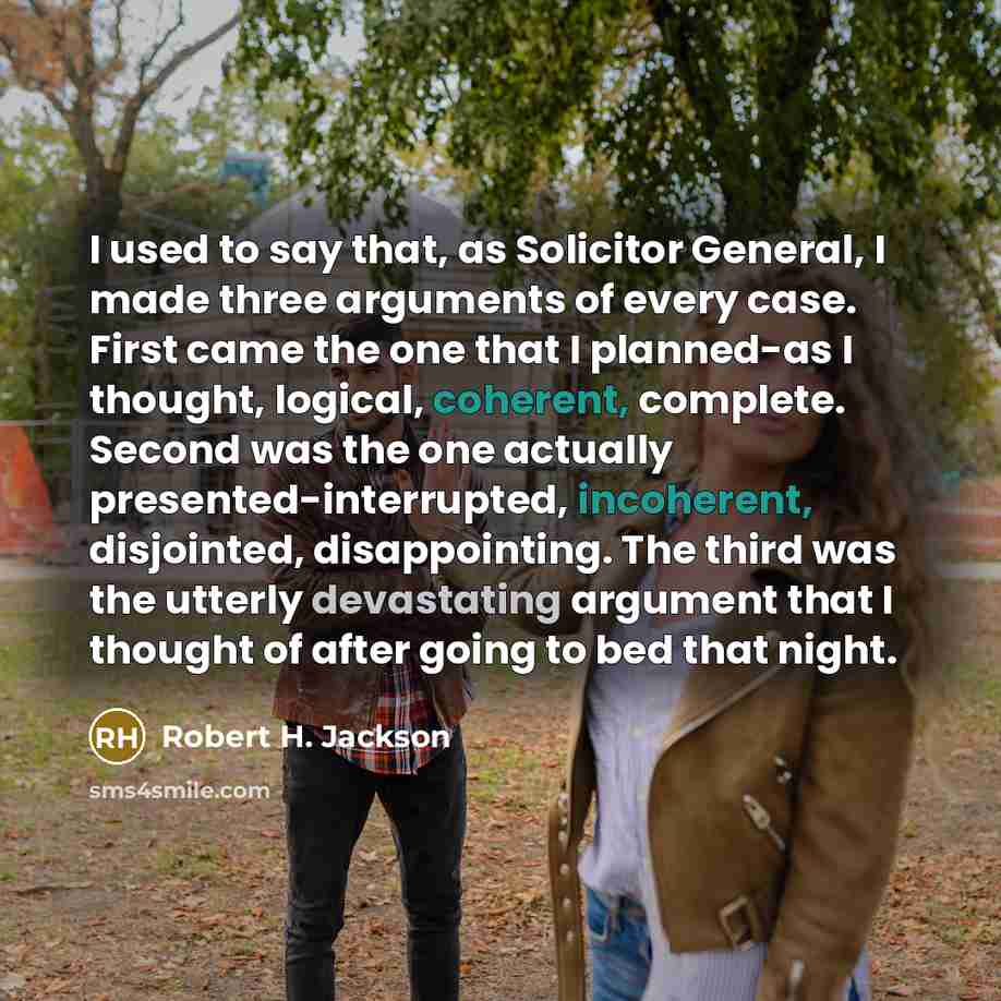 “I used to say that, as Solicitor General, I made three arguments of every case. First came the one that I planned-as I thought, logical, coherent, complete. Second was the one actually presented-interrupted, incoherent, disjointed, disappointing. The third was the utterly devastating argument that…” quote by Robert H. Jackson