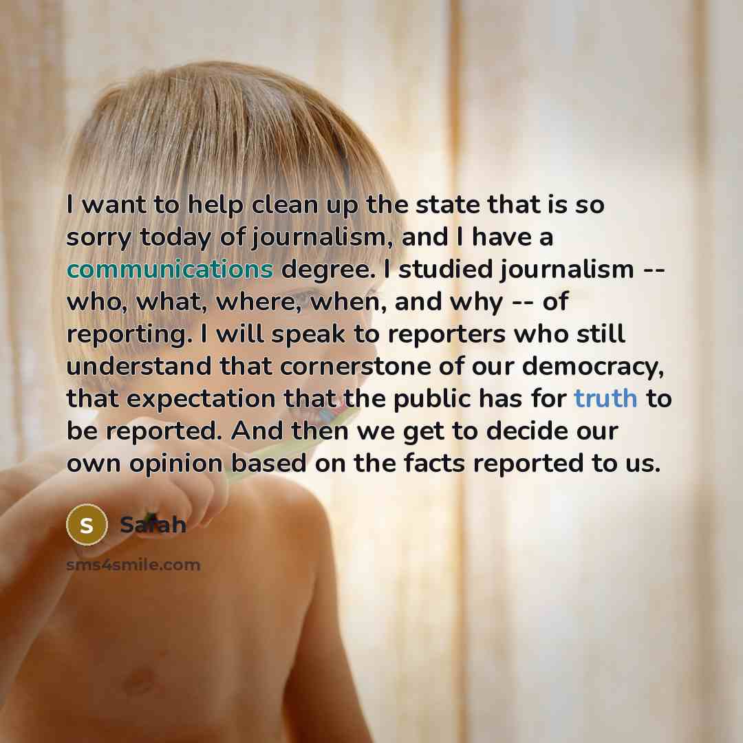 “I want to help clean up the state that is so sorry today of journalism, and I have a communications degree. I studied journalism -- who, what, where, when, and why -- of reporting. I will speak to reporters who still understand that cornerstone of our democracy, that expectation that the public…” quote by Sarah