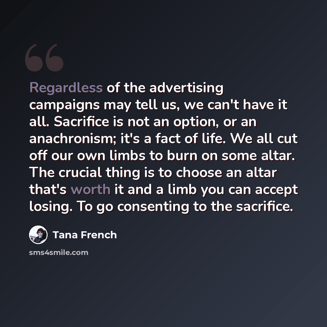 “Regardless of the advertising campaigns may tell us, we can't have it all. Sacrifice is not an option, or an anachronism; it's a fact of life. We all cut off our own limbs to burn on some altar. The crucial thing is to choose an altar that's worth it and a limb you can accept losing. To go…” quote by Tana French