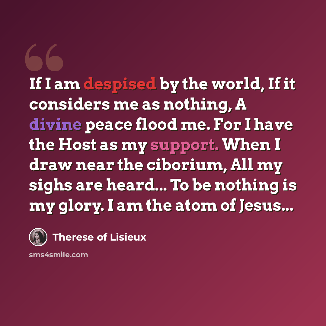 “If I am despised by the world, If it considers me as nothing, A divine peace flood me. For I have the Host as my support. When I draw near the ciborium, All my sighs are heard... To be nothing is my glory. I am the atom of Jesus...” quote by Therese of Lisieux