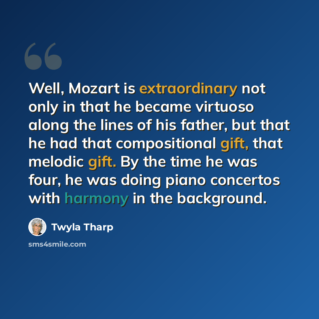 “Well, Mozart is extraordinary not only in that he became virtuoso along the lines of his father, but that he had that compositional gift, that melodic gift. By the time he was four, he was doing piano concertos with harmony in the background.” quote by Twyla Tharp