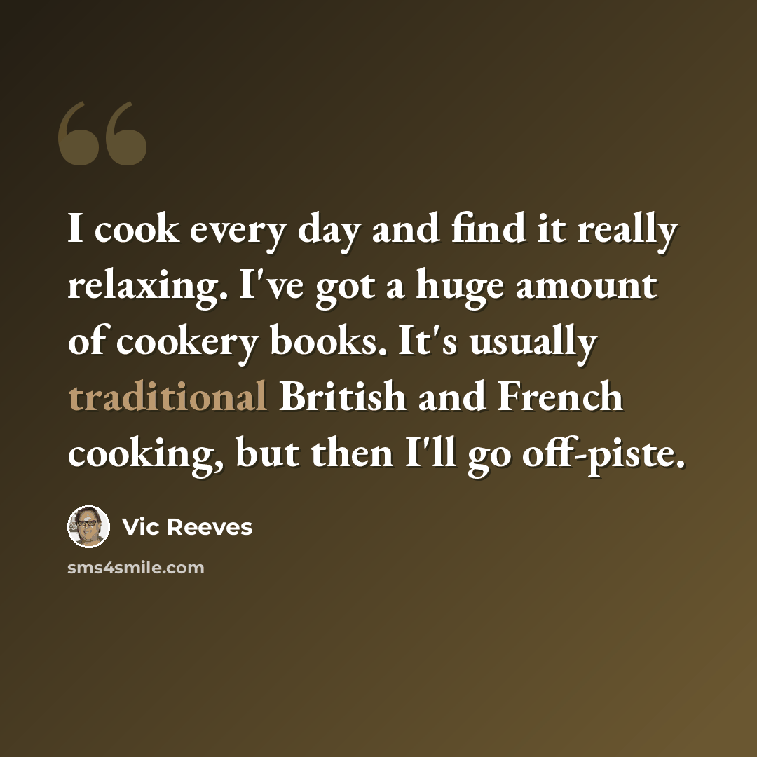 “I cook every day and find it really relaxing. I've got a huge amount of cookery books. It's usually traditional British and French cooking, but then I'll go off-piste.” quote by Vic Reeves