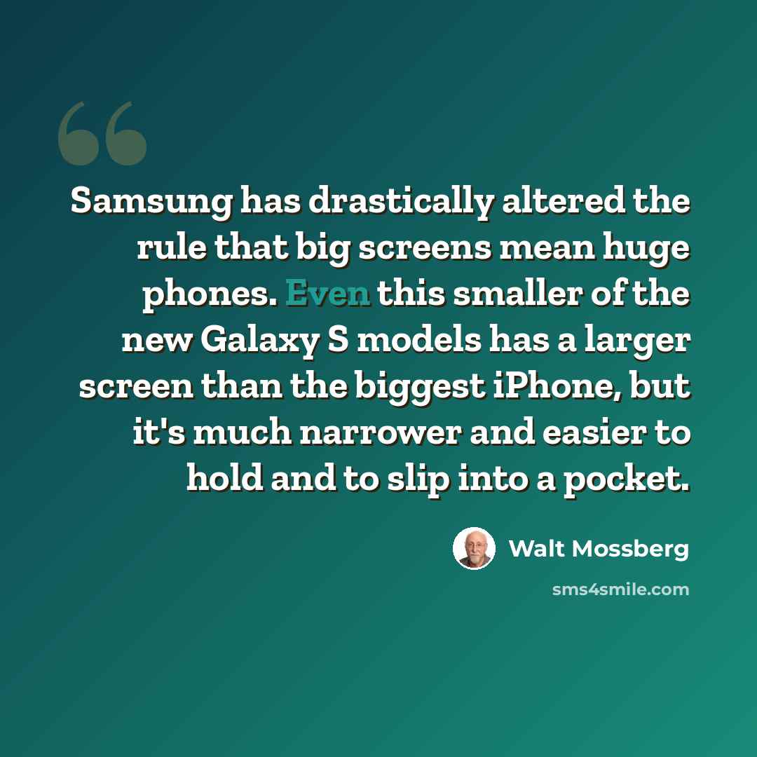 “Samsung has drastically altered the rule that big screens mean huge phones. Even this smaller of the new Galaxy S models has a larger screen than the biggest iPhone, but it's much narrower and easier to hold and to slip into a pocket.” quote by Walt Mossberg