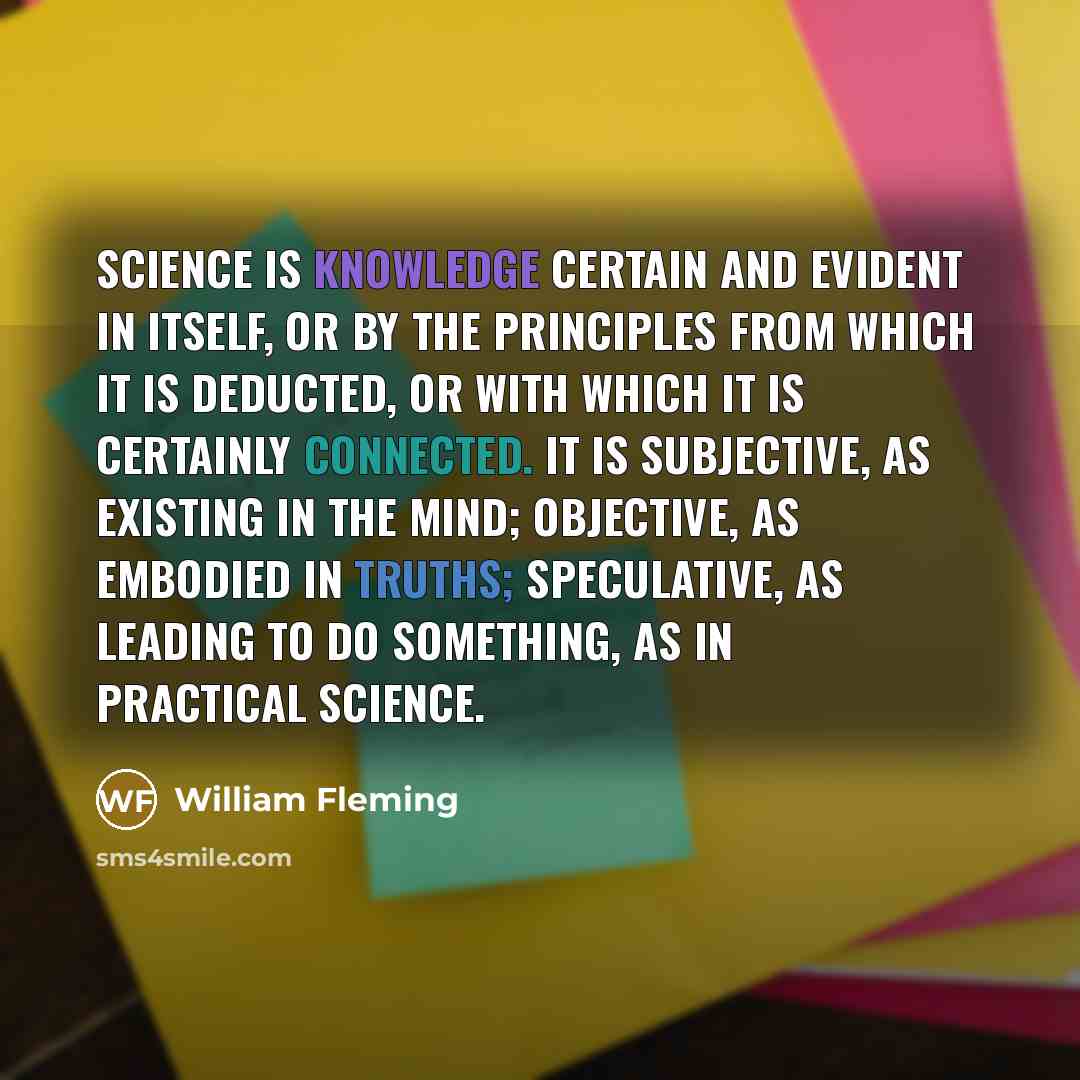 “Science is knowledge certain and evident in itself, or by the principles from which it is deducted, or with which it is certainly connected. It is subjective, as existing in the mind; objective, as embodied in truths; speculative, as leading to do something, as in practical science.” quote by William Fleming