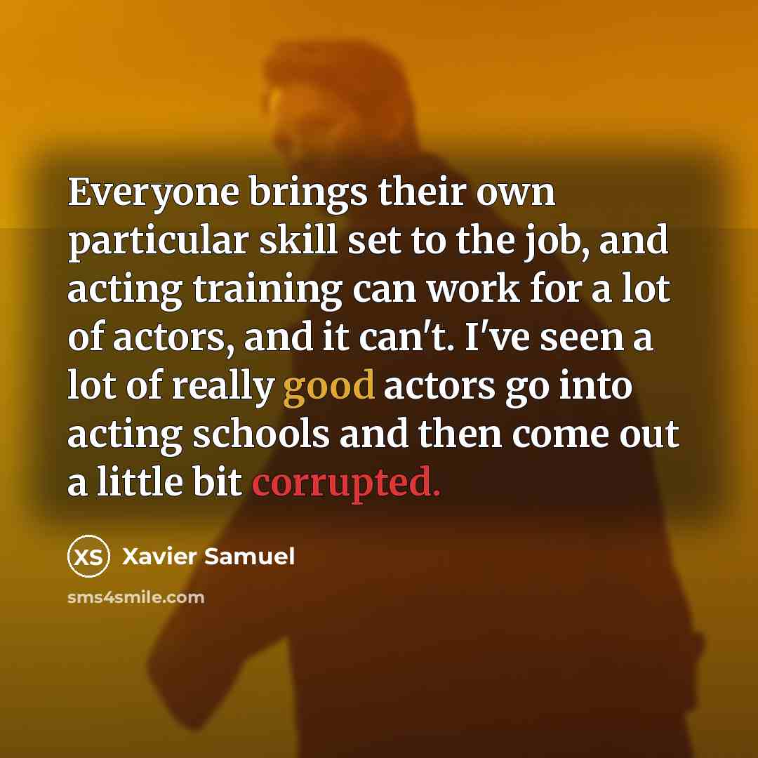 “Everyone brings their own particular skill set to the job, and acting training can work for a lot of actors, and it can't. I've seen a lot of really good actors go into acting schools and then come out a little bit corrupted.” quote by Xavier Samuel