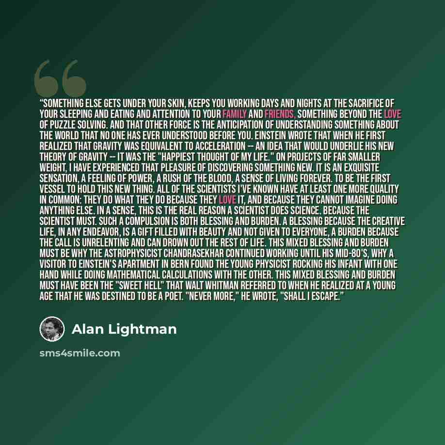 “Something else gets under your skin, keeps you working days and nights at the sacrifice of your sleeping and eating and attention to your family and friends, something beyond the love of puzzle solving. And that other force is the anticipation of understanding something about the world that no one…” quote by Alan Lightman
