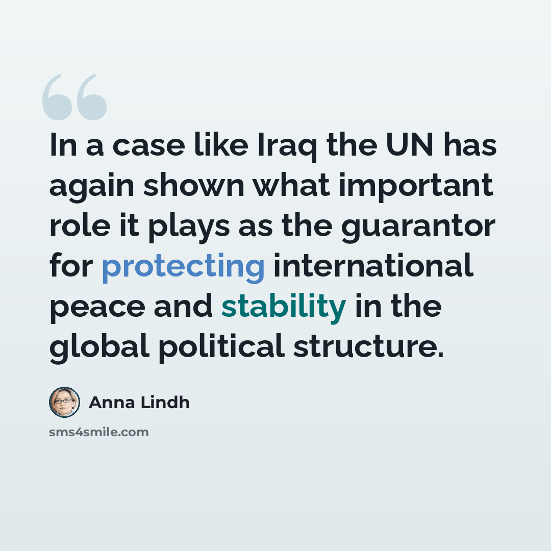 “In a case like Iraq the UN has again shown what important role it plays as the guarantor for protecting international peace and stability in the global political structure.” quote by Anna Lindh