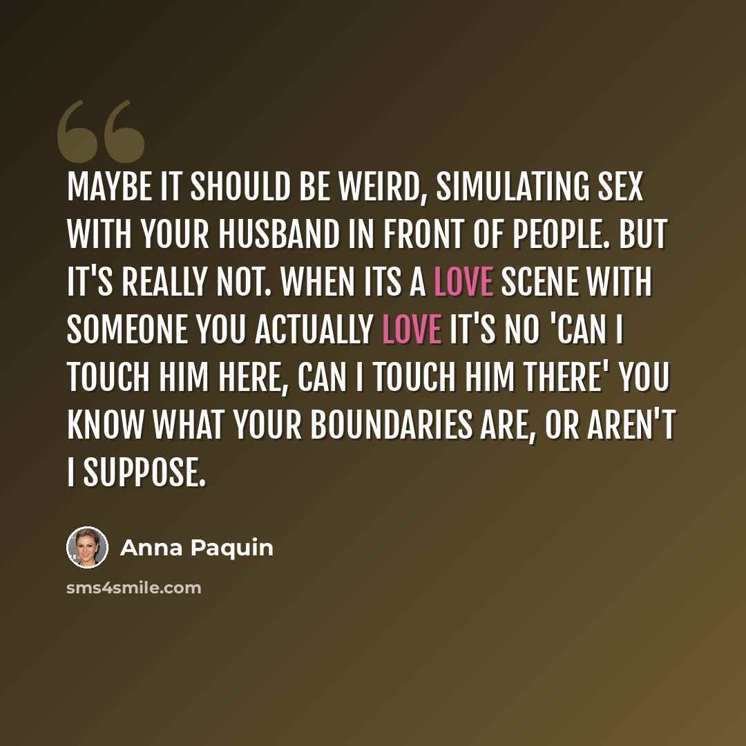 “Maybe it should be weird, simulating sex with your husband in front of people. But it's really not. When its a love scene with someone you actually love it's no 'Can I touch him here, can I touch him there' You know what your boundaries are, or aren't I suppose.” quote by Anna Paquin
